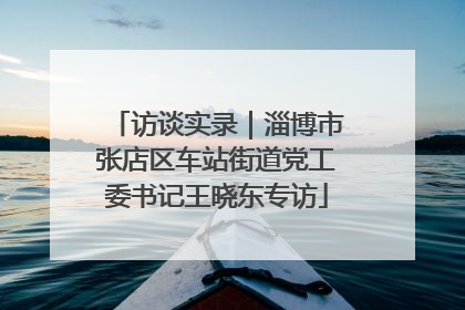 访谈实录｜淄博市张店区车站街道党工委书记王晓东专访
